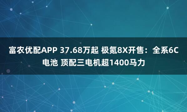 富农优配APP 37.68万起 极氪8X开售：全系6C电池 顶配三电机超1400马力