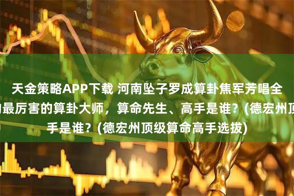 天金策略APP下载 河南坠子罗成算卦焦军芳唱全集，德宏州靠谱的最厉害的算卦大师，算命先生、高手是谁？(德宏州顶级算命高手选拔)