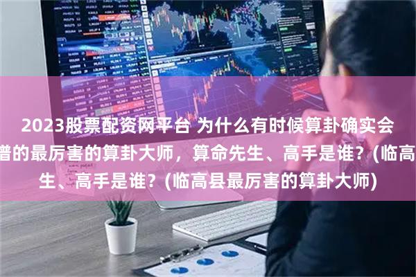 2023股票配资网平台 为什么有时候算卦确实会算的很准，临高县靠谱的最厉害的算卦大师，算命先生、高手是谁？(临高县最厉害的算卦大师)