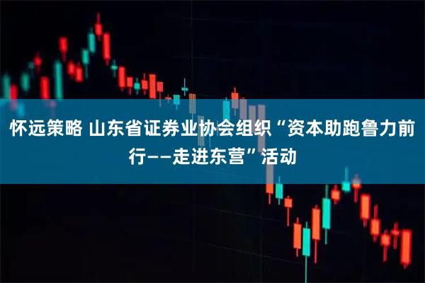 怀远策略 山东省证券业协会组织“资本助跑鲁力前行——走进东营”活动