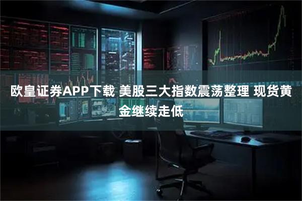 欧皇证券APP下载 美股三大指数震荡整理 现货黄金继续走低