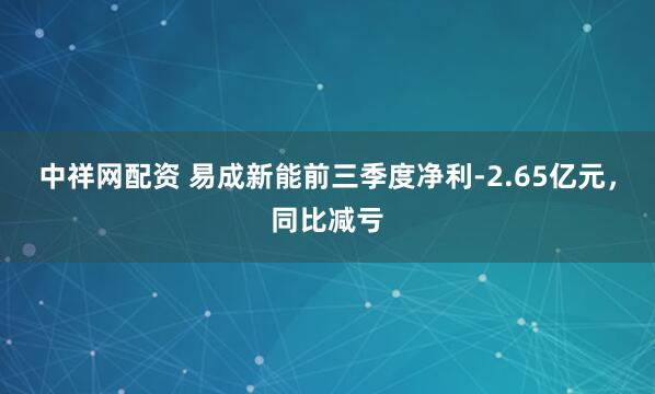 中祥网配资 易成新能前三季度净利-2.65亿元，同比减亏