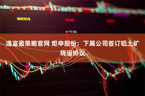 逸富盈策略官网 炬申股份：下属公司签订铝土矿转运协议