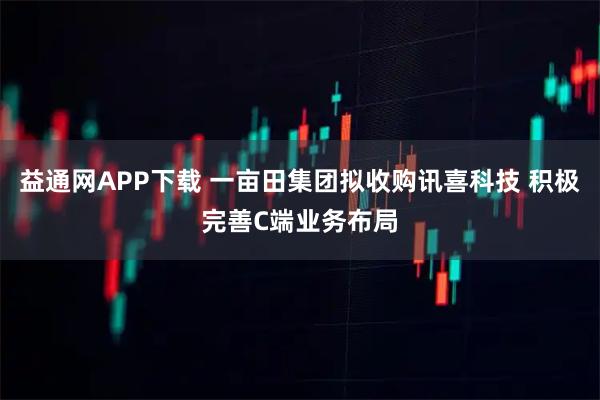 益通网APP下载 一亩田集团拟收购讯喜科技 积极完善C端业务布局