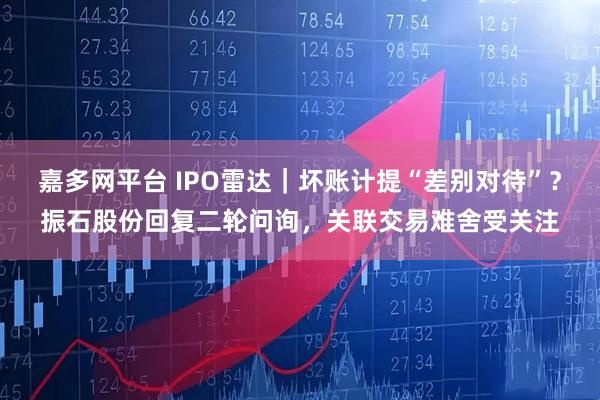 嘉多网平台 IPO雷达｜坏账计提“差别对待”？振石股份回复二轮问询，关联交易难舍受关注