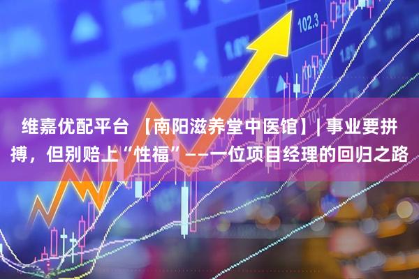 维嘉优配平台 【南阳滋养堂中医馆】| 事业要拼搏，但别赔上“性福”——一位项目经理的回归之路