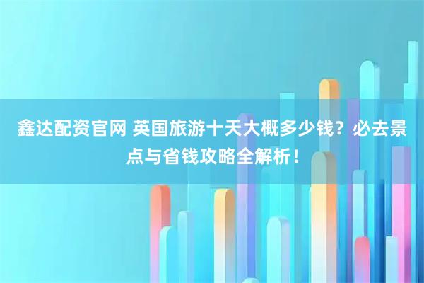 鑫达配资官网 英国旅游十天大概多少钱？必去景点与省钱攻略全解析！
