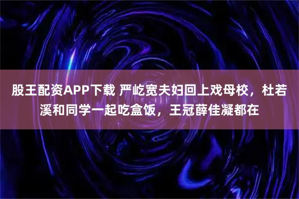 股王配资APP下载 严屹宽夫妇回上戏母校,杜若溪和同学一起吃盒饭,王冠薛佳凝都在