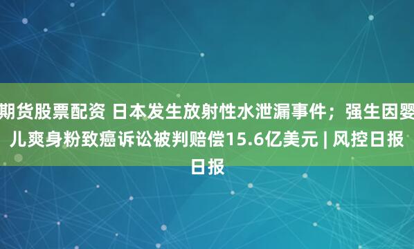 期货股票配资 日本发生放射性水泄漏事件;强生因婴儿爽身粉致癌诉讼被判赔偿15.6亿美元 | 风控日报