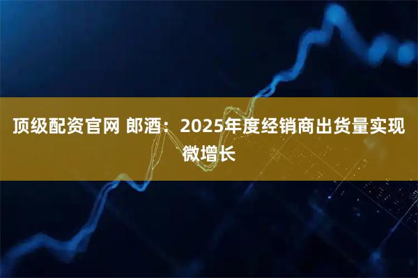 顶级配资官网 郎酒：2025年度经销商出货量实现微增长