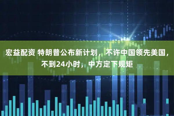 宏益配资 特朗普公布新计划，不许中国领先美国，不到24小时，中方定下规矩