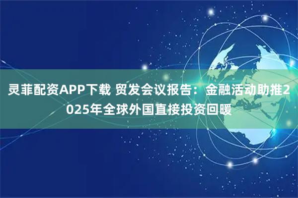 灵菲配资APP下载 贸发会议报告：金融活动助推2025年全球外国直接投资回暖