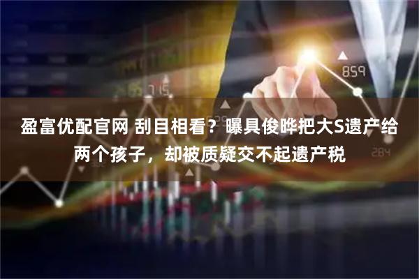 盈富优配官网 刮目相看？曝具俊晔把大S遗产给两个孩子，却被质疑交不起遗产税