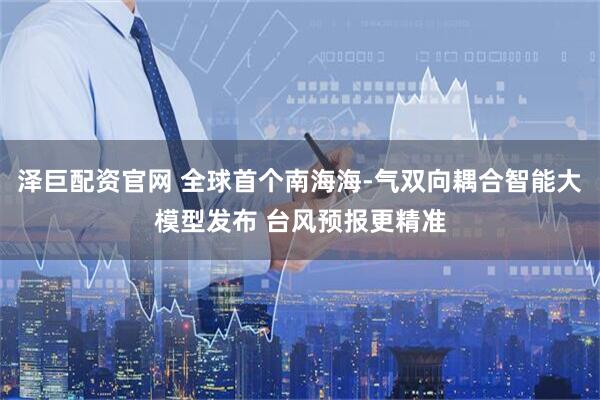 泽巨配资官网 全球首个南海海-气双向耦合智能大模型发布 台风预报更精准