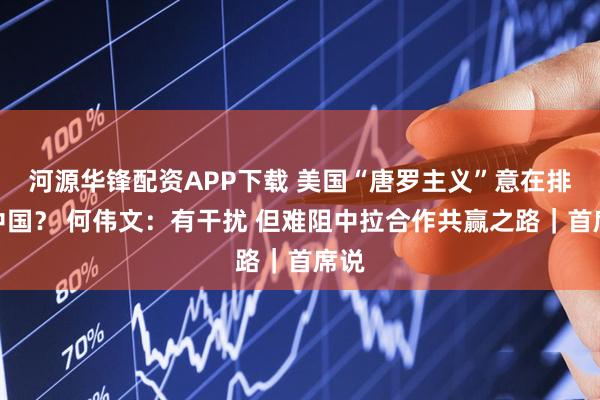 河源华锋配资APP下载 美国“唐罗主义”意在排挤中国？ 何伟文：有干扰 但难阻中拉合作共赢之路｜首席说