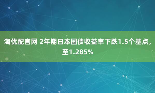 淘优配官网 2年期日本国债收益率下跌1.5个基点，至1.285%