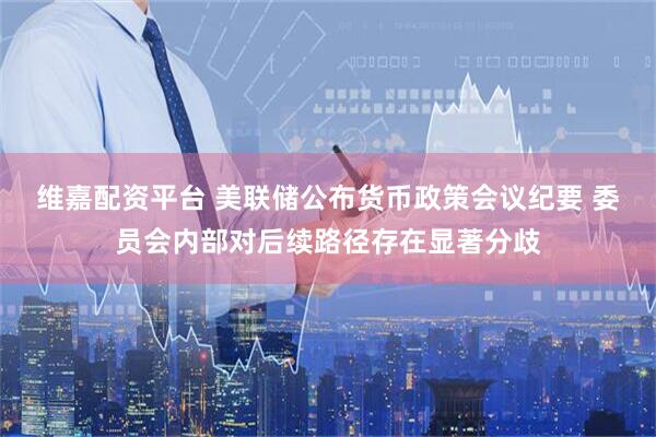 维嘉配资平台 美联储公布货币政策会议纪要 委员会内部对后续路径存在显著分歧