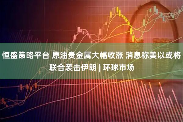 恒盛策略平台 原油贵金属大幅收涨 消息称美以或将联合袭击伊朗 | 环球市场